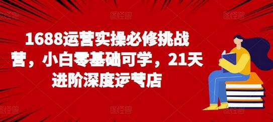 1688运营实操必修挑战营，小白零基础可学，21天进阶深度运营店