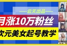 云天二次元美女起号教学,月涨10万粉丝,不判搬运和se情-蜗牛学社
