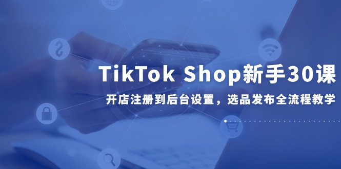 TikTok Shop新手30课,开店注册到后台设置,选品发布全流程教学-蜗牛学社