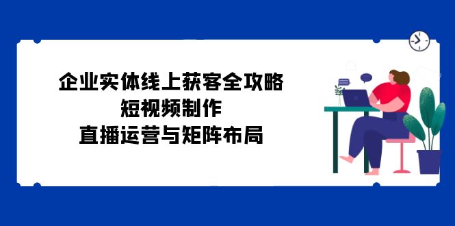 企业实体线上获客全攻略:短视频制作、直播运营与矩阵布局-蜗牛学社