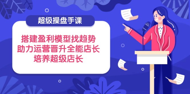 超级操盘手课,搭建盈利模型找趋势,助力运营晋升全能店长,培养超级店长-蜗牛学社