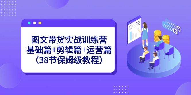 图文带货实战训练营:基础篇+剪辑篇+运营篇(38节保姆级教程)