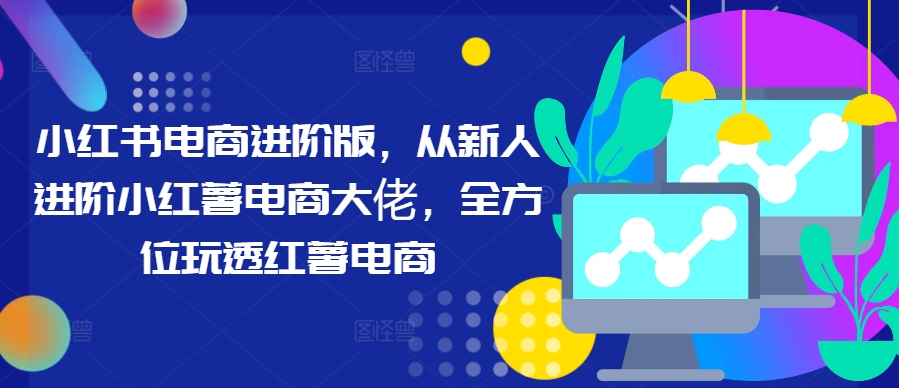 小红书电商进阶版,从新人进阶小红薯电商大佬,全方位玩透红薯电商-蜗牛学社