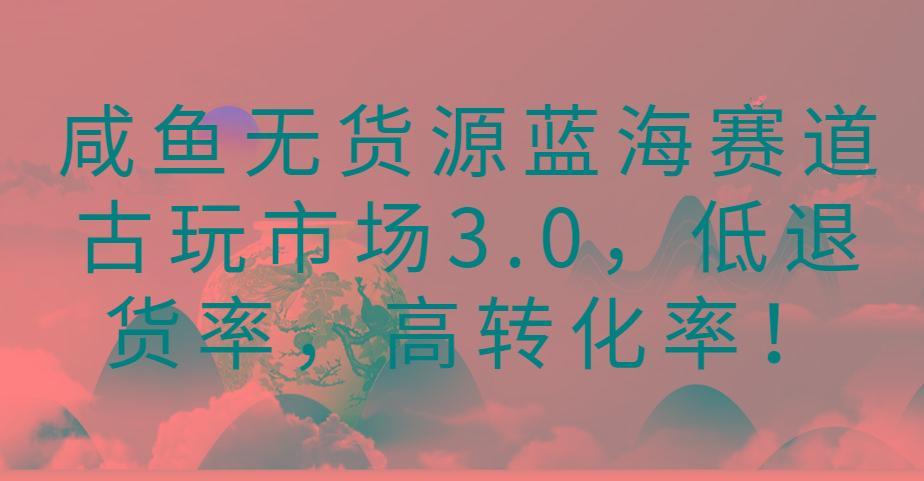 咸鱼无货源蓝海赛道古玩市场3.0,低退货率,高转化率!