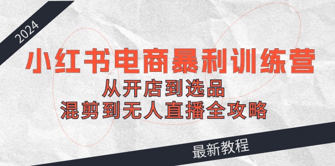 小红书电商暴利训练营：从开店到选品，混剪到无人直播全攻略