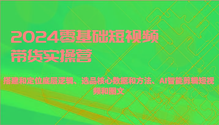 零基础短视频带货实操营-搭建和定位底层逻辑、选品核心数据和方法、AI智能剪辑