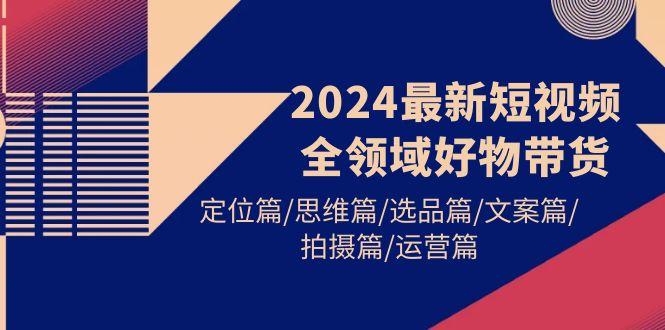 (9818期)最新短视频全领域好物带货 定位篇/思维篇/选品篇/文案篇/拍摄篇/运营篇