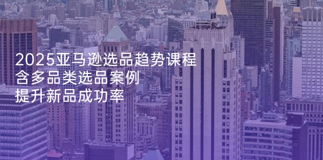 2025亚马逊选品趋势课程，含多品类选品案例，提升新品成功率-蜗牛学社