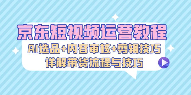 京东短视频运营教程：AI选品+内容审核+剪辑技巧，详解带货流程与技巧-蜗牛学社