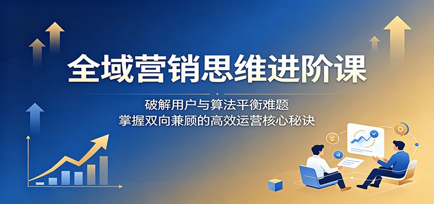 全域营销思维进阶课：破解用户与算法平衡难题，掌握双向兼顾的高效运营核心秘诀-蜗牛学社