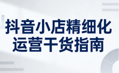 抖音小店精细化运营干货指南新版，助力商家系统提升店铺运营能力(更新26年5月)-蜗牛学社